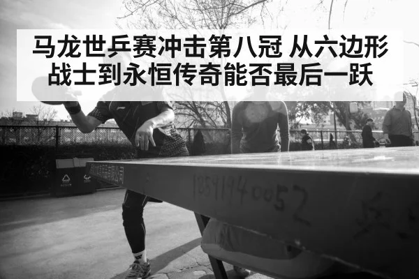 马龙世乒赛冲击第八冠 从六边形战士到永恒传奇能否最后一跃