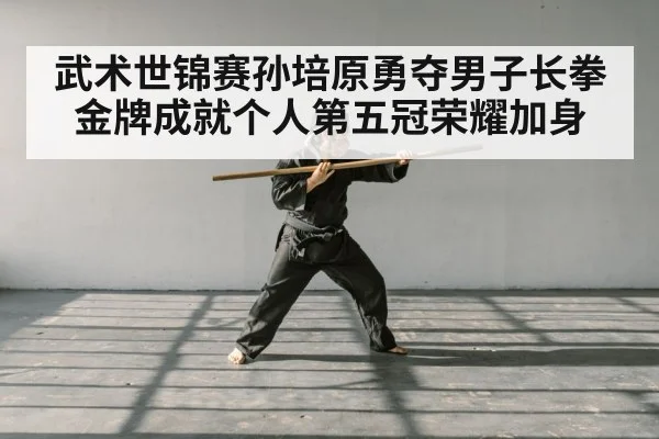 武术世锦赛孙培原勇夺男子长拳金牌成就个人第五冠荣耀加身